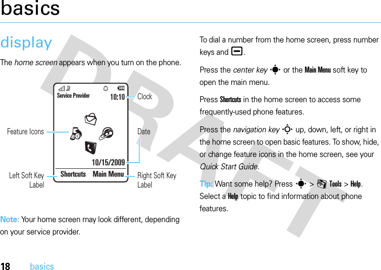 18basicsbasicsdisplayThe home screen appears when you turn on the phone.Note: Your home screen may look different, depending on your service provider.To dial a number from the home screen, press number keys and ¯.Press the center keys or the Main Menu soft key to open the main menu.Press Shortcuts in the home screen to access some frequently-used phone features.Press the navigation keyS up, down, left, or right in the home screen to open basic features. To show, hide, or change feature icons in the home screen, see your Quick Start Guide.Tip: Want some help? Press s&gt;mTools &gt;Help. Select a Help topic to find information about phone features.DateClockService Provider10/15/200910:10Shortcuts Main MenuFeature IconsLeft Soft Key LabelRight Soft Key Label