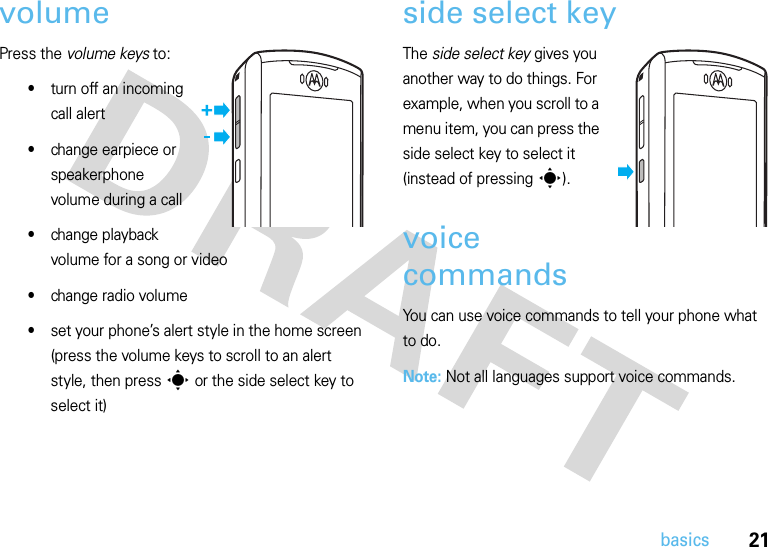 21basicsvolumePress the volume keys to:•turn off an incoming call alert•change earpiece or speakerphone volume during a call•change playback volume for a song or video•change radio volume•set your phone’s alert style in the home screen (press the volume keys to scroll to an alert style, then press s or the side select key to select it)side select keyThe side select key gives you another way to do things. For example, when you scroll to a menu item, you can press the side select key to select it (instead of pressings).voice commandsYou can use voice commands to tell your phone what to do.Note: Not all languages support voice commands.