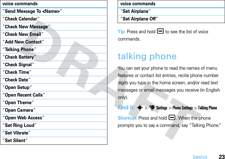 23basicsTip: Press and hold¯ to see the list of voice commands.talking phoneYou can set your phone to read the names of menu features or contact list entries, recite phone number digits you type in the home screen, and/or read text messages or email messages you receive (in English only).Find it: s &gt;uSettings &gt;Phone Settings &gt;Talking PhoneShortcut: Press and hold¯. When the phone prompts you to say a command, say “Talking Phone.”“Send Message To &lt;Name&gt;”“Check Calendar”“Check New Message”“Check New Email”“Add New Contact”“Talking Phone”“Check Battery”“Check Signal”“Check Time”“Check Date”“Open Setup”“Open Recent Calls”“Open Theme”“Open Camera”“Open Web Access”“Set Ring Loud”“Set Vibrate”“Set Silent”voice commands“Set Airplane”“Set Airplane Off”voice commands