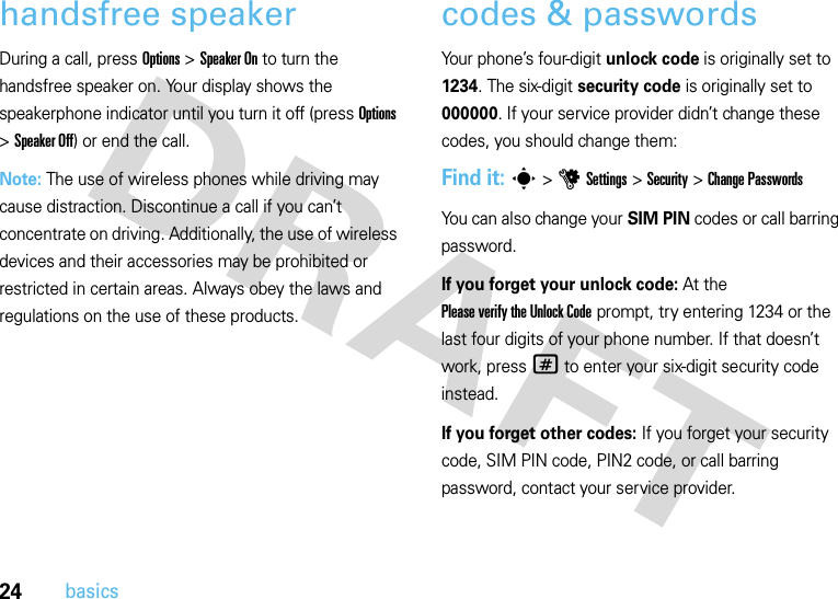 24basicshandsfree speakerDuring a call, press Options &gt;Speaker On to turn the handsfree speaker on. Your display shows the speakerphone indicator until you turn it off (press Options &gt;Speaker Off) or end the call.Note: The use of wireless phones while driving may cause distraction. Discontinue a call if you can’t concentrate on driving. Additionally, the use of wireless devices and their accessories may be prohibited or restricted in certain areas. Always obey the laws and regulations on the use of these products.codes &amp; passwordsYour phone’s four-digit unlock code is originally set to 1234. The six-digit security code is originally set to 000000. If your service provider didn’t change these codes, you should change them:Find it: s &gt;uSettings &gt;Security &gt;Change PasswordsYou can also change your SIM PIN codes or call barring password.If you forget your unlock code:At the Please verify the Unlock Code prompt, try entering 1234 or the last four digits of your phone number. If that doesn’t work, press# to enter your six-digit security code instead.If you forget other codes: If you forget your security code, SIM PIN code, PIN2 code, or call barring password, contact your service provider.