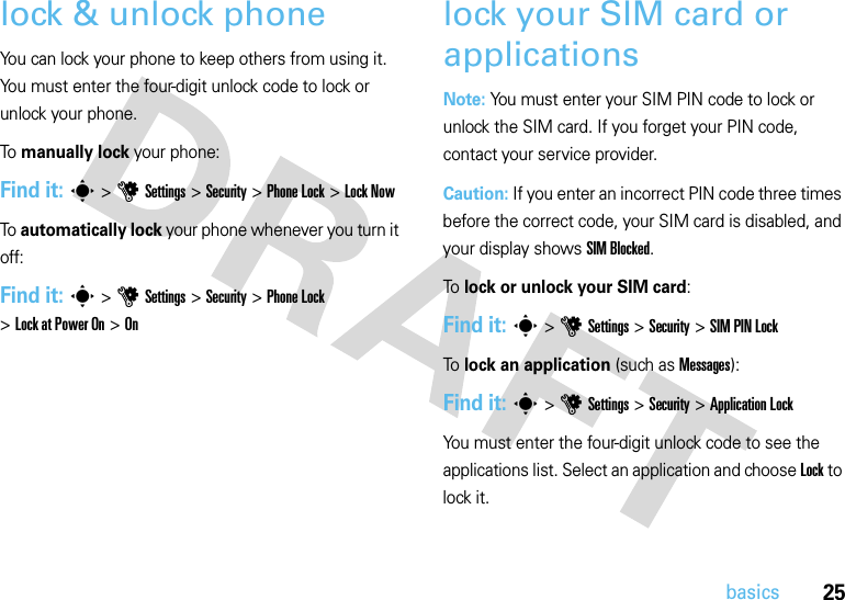 25basicslock &amp; unlock phoneYou can lock your phone to keep others from using it. You must enter the four-digit unlock code to lock or unlock your phone.To  manually lock your phone:Find it: s &gt;uSettings &gt;Security &gt;Phone Lock &gt;Lock NowTo  automatically lock your phone whenever you turn it off:Find it: s &gt;uSettings &gt;Security &gt;Phone Lock &gt;Lock at Power On &gt;Onlock your SIM card or applicationsNote: You must enter your SIM PIN code to lock or unlock the SIM card. If you forget your PIN code, contact your service provider.Caution: If you enter an incorrect PIN code three times before the correct code, your SIM card is disabled, and your display shows SIM Blocked.To lock or unlock your SIM card:Find it: s &gt;uSettings &gt;Security &gt;SIM PIN LockTo lock an application (such as Messages):Find it: s &gt;uSettings &gt;Security &gt;Application LockYou must enter the four-digit unlock code to see the applications list. Select an application and choose Lock to lock it.