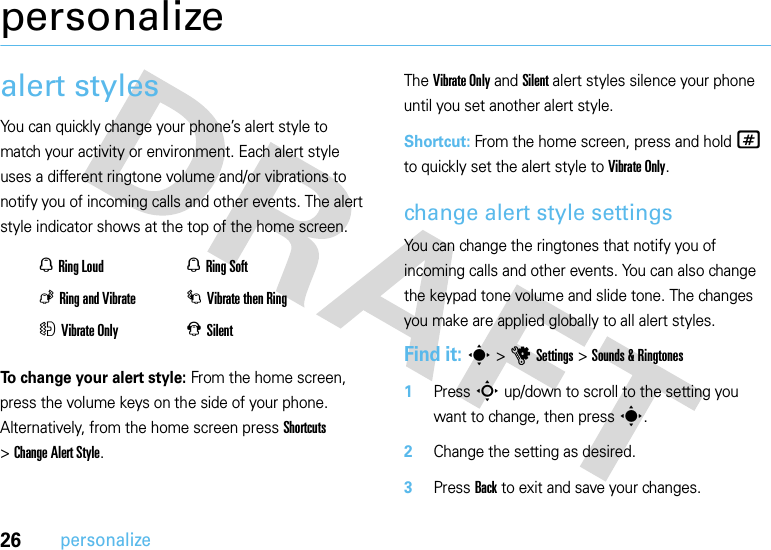 26personalizepersonalizealert stylesYou can quickly change your phone’s alert style to match your activity or environment. Each alert style uses a different ringtone volume and/or vibrations to notify you of incoming calls and other events. The alert style indicator shows at the top of the home screen.To change your alert style: From the home screen, press the volume keys on the side of your phone. Alternatively, from the home screen press Shortcuts &gt;Change Alert Style.The Vibrate Only and Silent alert styles silence your phone until you set another alert style.Shortcut: From the home screen, press and hold # to quickly set the alert style to Vibrate Only.change alert style settingsYou can change the ringtones that notify you of incoming calls and other events. You can also change the keypad tone volume and slide tone. The changes you make are applied globally to all alert styles.Find it: s &gt;uSettings &gt;Sounds &amp; Ringtones  1Press S up/down to scroll to the setting you want to change, then press s.2Change the setting as desired.3Press Back to exit and save your changes.NRing Loud NRing SoftKRing and Vibrate IVibrate then RingHVibrate Only JSilent
