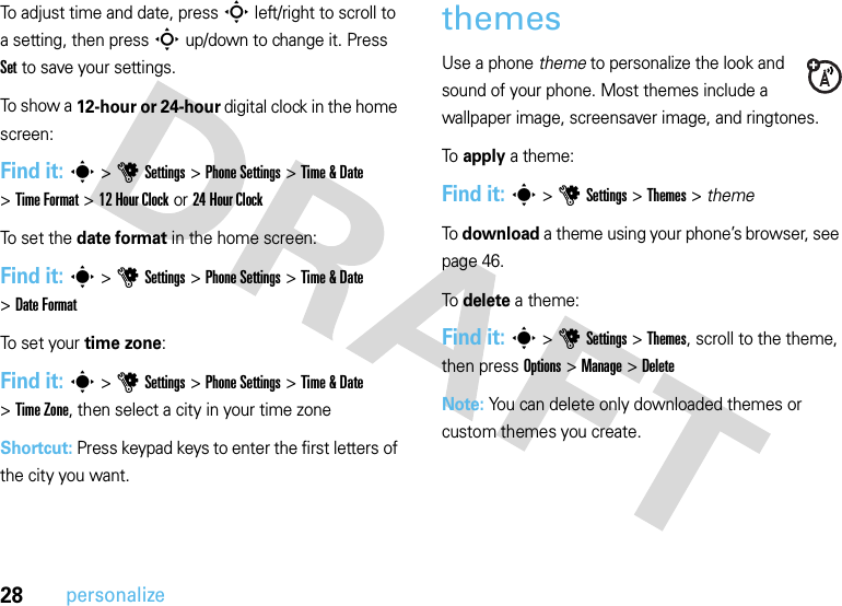 28personalizeTo adjust time and date, pressS left/right to scroll to a setting, then pressS up/down to change it. Press Set to save your settings.To show a 12-hour or 24-hour digital clock in the home screen:Find it: s&gt;uSettings &gt;Phone Settings &gt;Time &amp; Date &gt;Time Format &gt;12Hour Clock or 24 Hour ClockTo  s e t t h e  date format in the home screen:Find it: s&gt;uSettings &gt;Phone Settings &gt;Time &amp; Date &gt;Date FormatTo set your time zone:Find it: s&gt;uSettings &gt;Phone Settings &gt;Time &amp; Date &gt;Time Zone, then select a city in your time zoneShortcut: Press keypad keys to enter the first letters of the city you want.themesUse a phone theme to personalize the look and sound of your phone. Most themes include a wallpaper image, screensaver image, and ringtones.To apply a theme:Find it: s &gt;uSettings &gt;Themes &gt; themeTo download a theme using your phone’s browser, see page 46.To delete a theme:Find it: s &gt;uSettings &gt;Themes, scroll to the theme, then press Options &gt;Manage &gt;DeleteNote: You can delete only downloaded themes or custom themes you create.