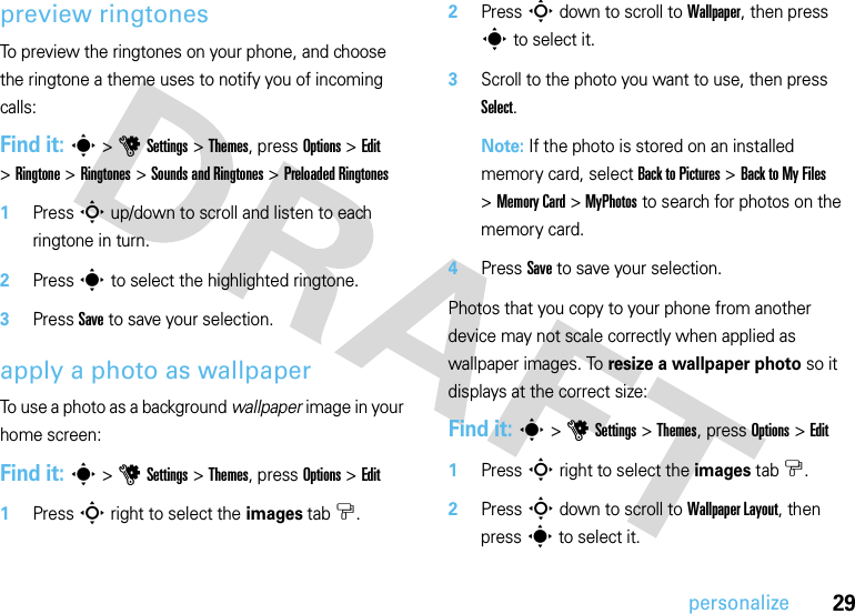 29personalizepreview ringtonesTo preview the ringtones on your phone, and choose the ringtone a theme uses to notify you of incoming calls:Find it: s &gt;uSettings &gt;Themes, press Options &gt;Edit &gt;Ringtone &gt;Ringtones &gt;Sounds and Ringtones &gt;Preloaded Ringtones  1Press S up/down to scroll and listen to each ringtone in turn.2Press s to select the highlighted ringtone.3Press Save to save your selection.apply a photo as wallpaperTo use a photo as a background wallpaper image in your home screen:Find it: s &gt;uSettings &gt;Themes, press Options &gt;Edit  1Press S right to select the images tab$.2Press S down to scroll to Wallpaper, then press s to select it.3Scroll to the photo you want to use, then press Select.Note: If the photo is stored on an installed memory card, select Back to Pictures &gt;Back to My Files &gt;Memory Card &gt;MyPhotos to search for photos on the memory card.4Press Save to save your selection.Photos that you copy to your phone from another device may not scale correctly when applied as wallpaper images. To resize a wallpaper photo so it displays at the correct size:Find it: s &gt;uSettings &gt;Themes, press Options &gt;Edit  1Press S right to select the images tab$.2Press S down to scroll to Wallpaper Layout, then press s to select it.