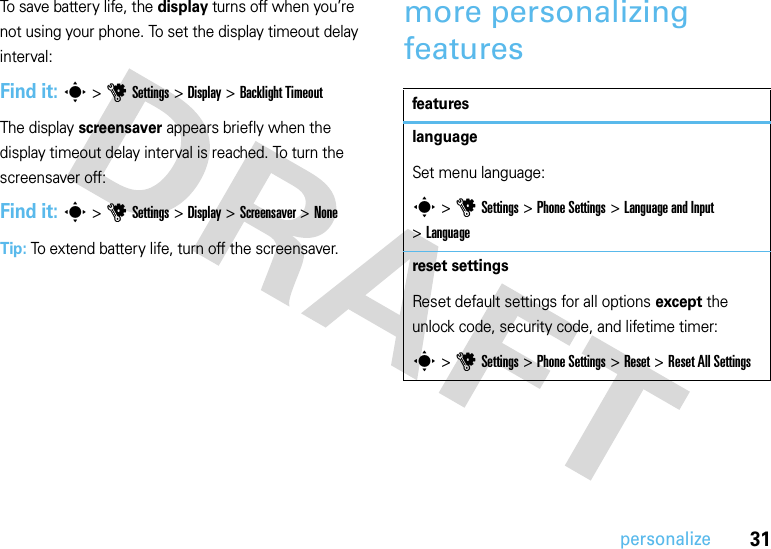 31personalizeTo save battery life, the display turns off when you’re not using your phone. To set the display timeout delay interval:Find it: s &gt;uSettings &gt;Display &gt;Backlight TimeoutThe display screensaver appears briefly when the display timeout delay interval is reached. To turn the screensaver off:Find it: s &gt;uSettings &gt;Display &gt;Screensaver &gt;NoneTip: To extend battery life, turn off the screensaver.more personalizing featuresfeatureslanguageSet menu language:s &gt;uSettings &gt;Phone Settings &gt;Language and Input &gt;Languagereset settingsReset default settings for all options except the unlock code, security code, and lifetime timer:s &gt;uSettings &gt;Phone Settings &gt;Reset &gt;Reset All Settings