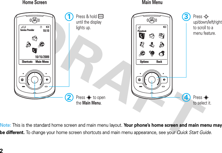 2Note: This is the standard home screen and main menu layout. Your phone’s home screen and main menu may be different. To change your home screen shortcuts and main menu appearance, see your Quick Start Guide.Service Provider10/15/200910:10Shortcuts Main Menu Options BackPhonebookHome Screen Main MenuPress sto select it.4Press S up/down/left/right to scroll to amenu feature.3Press &amp; hold – until the display lights up.1Press s to open the Main Menu.2