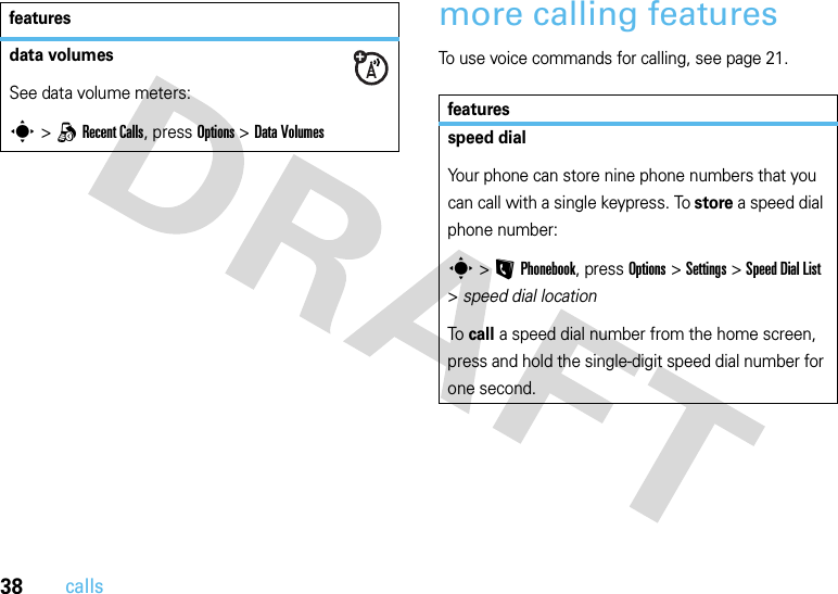 38callsmore calling featuresTo use voice commands for calling, see page 21.data volumesSee data volume meters:s &gt;qRecent Calls, press Options &gt;DataVolumesfeaturesfeaturesspeed dialYour phone can store nine phone numbers that you can call with a single keypress. To store a speed dial phone number:s &gt;LPhonebook, press Options &gt;Settings &gt;Speed DialList &gt;speed dial locationTo call a speed dial number from the home screen, press and hold the single-digit speed dial number for one second.