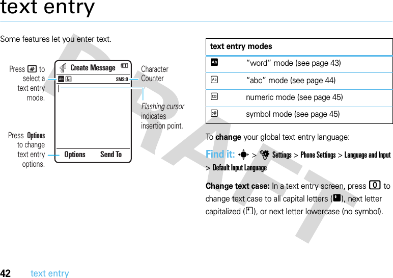 42text entrytext entrySome features let you enter text.To change your global text entry language:Find it: s &gt;uSettings &gt;Phone Settings &gt;Language and Input &gt;DefaultInputLanguageChange text case: In a text entry screen, press 0 to change text case to all capital letters (Ä), next letter capitalized (Í), or next letter lowercase (no symbol).Create MessageSMS:0ÊËOptions Send ToFlashing cursor indicates insertion point.Character CounterPress # to select atext entry mode.Press  Options  to changetext entry options.text entry modesÊ“word” mode (see page 43)É“abc” mode (see page 44)Ènumeric mode (see page 45)Ãsymbol mode (see page 45)