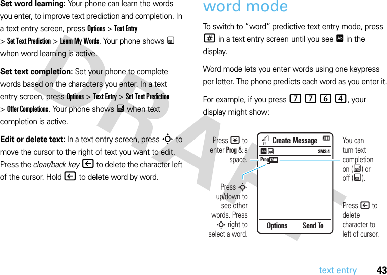 43text entrySet word learning: Your phone can learn the words you enter, to improve text prediction and completion. In a text entry screen, press Options &gt;Text Entry &gt;SetTextPrediction &gt;Learn My Words. Your phone shows Ç when word learning is active.Set text completion: Set your phone to complete words based on the characters you enter. In a text entry screen, press Options &gt;Text Entry &gt;Set Text Prediction &gt;Offer Completions. Your phone shows Æ when text completion is active.Edit or delete text: In a text entry screen, press S to move the cursor to the right of text you want to edit. Press the clear/back key| to delete the character left of the cursor. Hold| to delete word by word.word modeTo switch to “word” predictive text entry mode, press # in a text entry screen until you see Ê in the display.Word mode lets you enter words using one keypress per letter. The phone predicts each word as you enter it.For example, if you press 7764, your display might show:Prog ramCreate MessageOptions Send ToSMS:4ÊÆYou canturn text completionon (Æ) oroff (Ç).Press | to delete character to left of cursor.Press * to enter Prog &amp; a space.Press S up/down to see other words. Press S right to select a word.