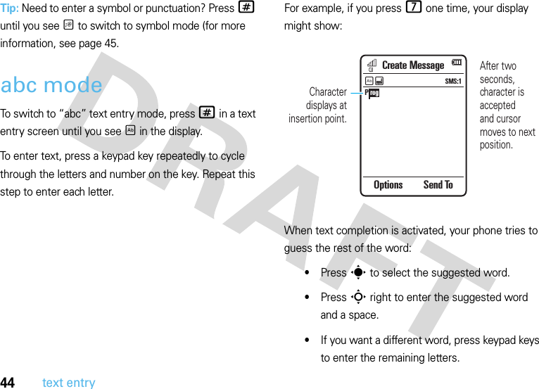 44text entryTip: Need to enter a symbol or punctuation? Press # until you see Ã to switch to symbol mode (for more information, see page 45.abc modeTo switch to “abc” text entry mode, press # in a text entry screen until you see É in the display.To enter text, press a keypad key repeatedly to cycle through the letters and number on the key. Repeat this step to enter each letter.For example, if you press 7 one time, your display might show:When text completion is activated, your phone tries to guess the rest of the word:•Press s to select the suggested word.•Press S right to enter the suggested word and a space.•If you want a different word, press keypad keys to enter the remaining letters.P rogCreate MessageOptions Send ToSMS:1ÉÆAfter two seconds, character is acceptedand cursor moves to next position.Character displays at insertion point.