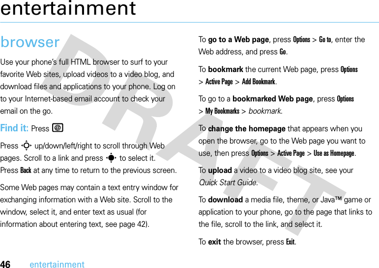 46entertainmententertainmentbrowserUse your phone’s full HTML browser to surf to your favorite Web sites, upload videos to a video blog, and download files and applications to your phone. Log on to your Internet-based email account to check your email on the go.Find it: PressTPress S up/down/left/right to scroll through Web pages. Scroll to a link and press s to select it. PressBack at any time to return to the previous screen.Some Web pages may contain a text entry window for exchanging information with a Web site. Scroll to the window, select it, and enter text as usual (for information about entering text, see page 42).To go to a Web page, press Options &gt;Go to, enter the Web address, and pressGo.To bookmark the current Web page, press Options &gt;Active Page &gt;Add Bookmark.To go to a bookmarked Web page, press Options &gt;My Bookmarks &gt; bookmark.To change the homepage that appears when you open the browser, go to the Web page you want to use, then press Options &gt;Active Page &gt;Use asHomepage.To upload a video to a video blog site, see your Quick Start Guide.To download a media file, theme, or Java™ game or application to your phone, go to the page that links to the file, scroll to the link, and select it.To exit the browser, press Exit.