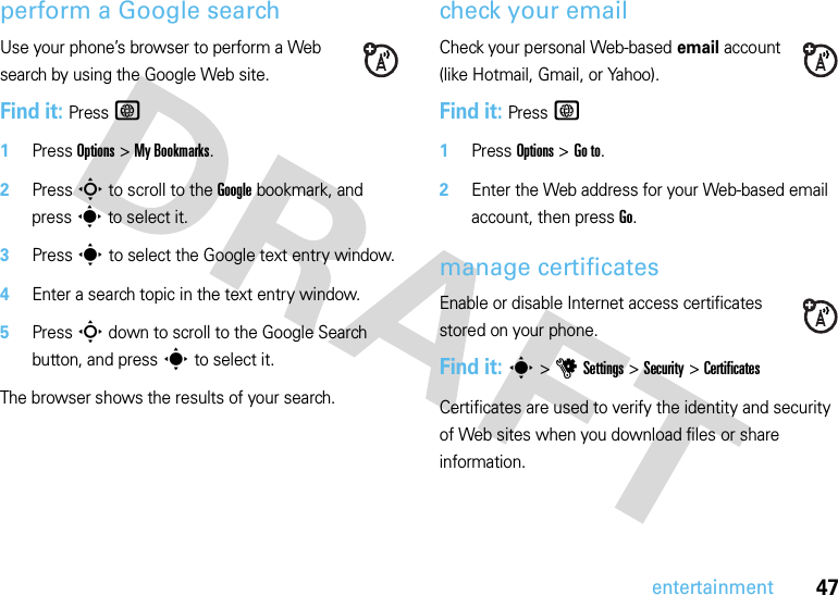 47entertainmentperform a Google searchUse your phone’s browser to perform a Web search by using the Google Web site.Find it: PressT  1Press Options &gt;My Bookmarks.2Press S to scroll to the Google bookmark, and presss to select it.3Presss to select the Google text entry window.4Enter a search topic in the text entry window.5PressS down to scroll to the Google Search button, and presss to select it.The browser shows the results of your search.check your emailCheck your personal Web-based email account (like Hotmail, Gmail, or Yahoo).Find it: PressT  1Press Options &gt;Go to.2Enter the Web address for your Web-based email account, then pressGo.manage certificatesEnable or disable Internet access certificates stored on your phone.Find it: s &gt;uSettings &gt;Security &gt;CertificatesCertificates are used to verify the identity and security of Web sites when you download files or share information.