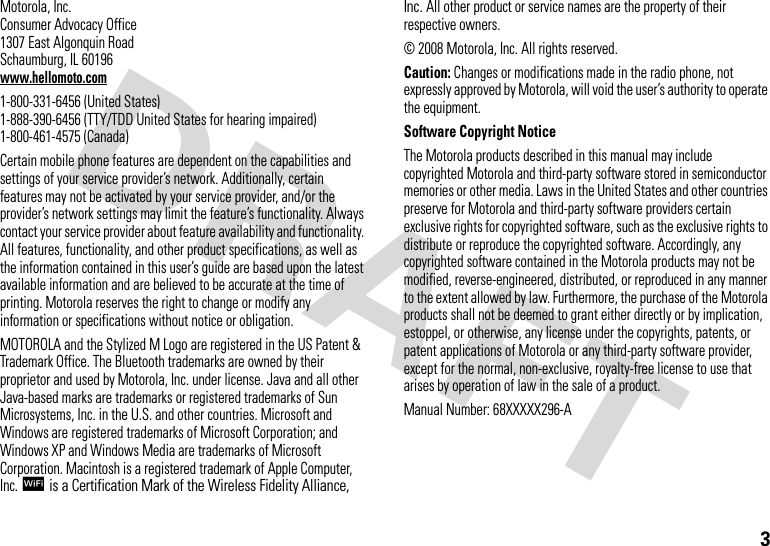 3 Motorola, Inc.Consumer Advocacy Office1307 East Algonquin RoadSchaumburg, IL 60196www.hellomoto.com1-800-331-6456 (United States)1-888-390-6456 (TTY/TDD United States for hearing impaired)1-800-461-4575 (Canada)Certain mobile phone features are dependent on the capabilities and settings of your service provider’s network. Additionally, certain features may not be activated by your service provider, and/or the provider’s network settings may limit the feature’s functionality. Always contact your service provider about feature availability and functionality. All features, functionality, and other product specifications, as well as the information contained in this user’s guide are based upon the latest available information and are believed to be accurate at the time of printing. Motorola reserves the right to change or modify any information or specifications without notice or obligation.MOTOROLA and the Stylized M Logo are registered in the US Patent &amp; Trademark Office. The Bluetooth trademarks are owned by their proprietor and used by Motorola, Inc. under license. Java and all other Java-based marks are trademarks or registered trademarks of Sun Microsystems, Inc. in the U.S. and other countries. Microsoft and Windows are registered trademarks of Microsoft Corporation; and Windows XP and Windows Media are trademarks of Microsoft Corporation. Macintosh is a registered trademark of Apple Computer, Inc. lis a Certification Mark of the Wireless Fidelity Alliance, Inc. All other product or service names are the property of their respective owners.© 2008 Motorola, Inc. All rights reserved.Caution: Changes or modifications made in the radio phone, not expressly approved by Motorola, will void the user’s authority to operate the equipment.Software Copyright Notice The Motorola products described in this manual may include copyrighted Motorola and third-party software stored in semiconductor memories or other media. Laws in the United States and other countries preserve for Motorola and third-party software providers certain exclusive rights for copyrighted software, such as the exclusive rights to distribute or reproduce the copyrighted software. Accordingly, any copyrighted software contained in the Motorola products may not be modified, reverse-engineered, distributed, or reproduced in any manner to the extent allowed by law. Furthermore, the purchase of the Motorola products shall not be deemed to grant either directly or by implication, estoppel, or otherwise, any license under the copyrights, patents, or patent applications of Motorola or any third-party software provider, except for the normal, non-exclusive, royalty-free license to use that arises by operation of law in the sale of a product.Manual Number: 68XXXXX296-A