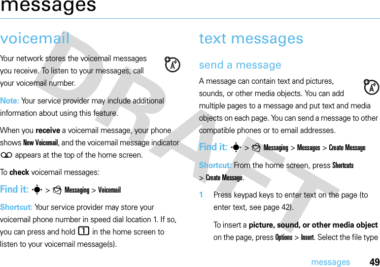 49messagesmessagesvoicemailYour network stores the voicemail messages you receive. To listen to your messages, call your voicemail number.Note: Your service provider may include additional information about using this feature.When you receive a voicemail message, your phone shows New Voicemail, and the voicemail message indicator ( appears at the top of the home screen.To  check voicemail messages:Find it: s &gt;gMessaging &gt;VoicemailShortcut: Your service provider may store your voicemail phone number in speed dial location 1. If so, you can press and hold 1 in the home screen to listen to your voicemail message(s).text messagessend a messageA message can contain text and pictures, sounds, or other media objects. You can add multiple pages to a message and put text and media objects on each page. You can send a message to other compatible phones or to email addresses. Find it: s &gt;gMessaging &gt;Messages &gt;Create MessageShortcut: From the home screen, press Shortcuts &gt;Create Message. 1Press keypad keys to enter text on the page (to enter text, see page 42).To insert a picture, sound, or other media object on the page, press Options &gt;Insert. Select the file type 