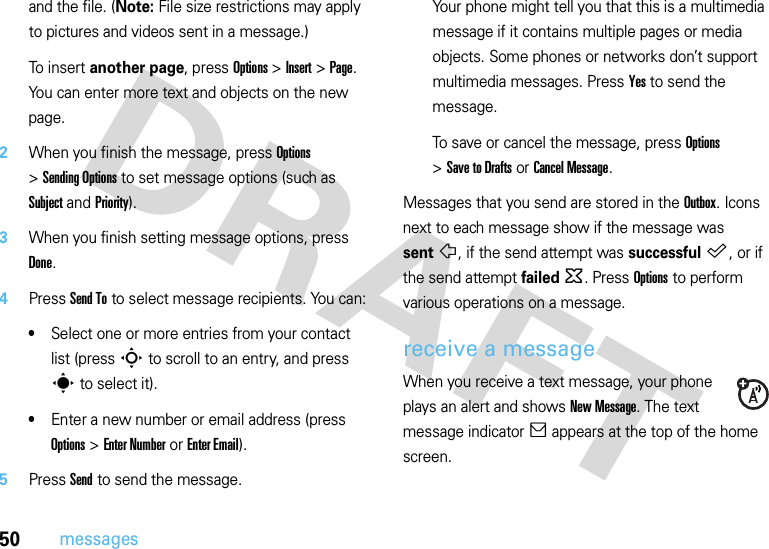 50messagesand the file. (Note: File size restrictions may apply to pictures and videos sent in a message.)To insert another page, press Options &gt;Insert &gt;Page. You can enter more text and objects on the new page.2When you finish the message, press Options &gt;Sending Options to set message options (such as Subject and Priority).3When you finish setting message options, press Done.4Press Send To to select message recipients. You can:•Select one or more entries from your contact list (press S to scroll to an entry, and press s to select it).•Enter a new number or email address (press Options &gt;Enter Number or Enter Email).5Press Send to send the message.Your phone might tell you that this is a multimedia message if it contains multiple pages or media objects. Some phones or networks don’t support multimedia messages. Press Yes to send the message.To save or cancel the message, press Options &gt;Save to Drafts or Cancel Message.Messages that you send are stored in the Outbox. Icons next to each message show if the message was sentñ, if the send attempt was successful™, or if the send attempt failed~. Press Options to perform various operations on a message.receive a messageWhen you receive a text message, your phone plays an alert and shows New Message. The text message indicator] appears at the top of the home screen.