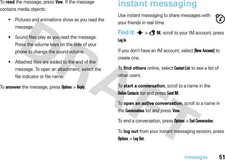 51messagesTo  read the message, press View. If the message contains media objects:•Pictures and animations show as you read the message.•Sound files play as you read the message. Press the volume keys on the side of your phone to change the sound volume.•Attached files are added to the end of the message. To open an attachment, select the file indicator or file name.To  answer the message, press Options &gt;Reply.instant messagingUse instant messaging to share messages with your friends in real time.Find it: s &gt;aIM, scroll to your IM account, press Log InIf you don’t have an IM account, select [New Account] to create one.To find others online, select Contact List to see a list of other users.To start a conversation, scroll to a name in the Online Contacts list and press Send IM.To open an active conversation, scroll to a name in the Conversations list and press View.To end a conversation, press Options &gt;End Conversation.To log out from your instant messaging session, press Options &gt;Log Out.