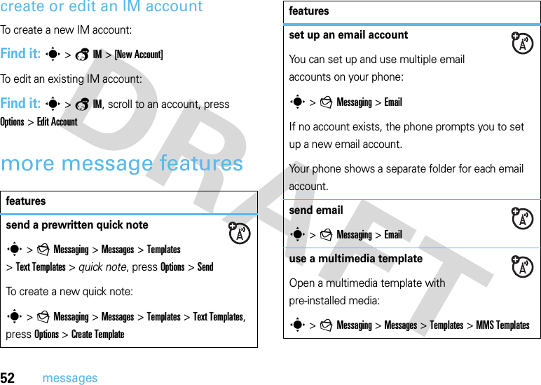 52messagescreate or edit an IM accountTo create a new IM account:Find it: s &gt;aIM &gt;[New Account]To edit an existing IM account:Find it: s &gt;aIM, scroll to an account, press Options&gt;Edit Accountmore message featuresfeaturessend a prewritten quick notes &gt;gMessaging &gt;Messages &gt;Templates &gt;Text Templates &gt; quick note, press Options&gt;SendTo create a new quick note:s &gt;gMessaging &gt;Messages &gt;Templates &gt;Text Templates, press Options&gt;Create Templateset up an email accountYou can set up and use multiple email accounts on your phone:s &gt;gMessaging &gt;EmailIf no account exists, the phone prompts you to set up a new email account.Your phone shows a separate folder for each email account.send emails &gt;gMessaging &gt;Emailuse a multimedia templateOpen a multimedia template with pre-installed media:s &gt;gMessaging &gt;Messages &gt;Templates &gt;MMS Templatesfeatures