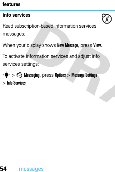 54messagesinfo servicesRead subscription-based information services messages:When your display shows New Message, press View.To activate information services and adjust info services settings:s &gt;gMessaging, press Options &gt;Message Settings &gt;Info Servicesfeatures