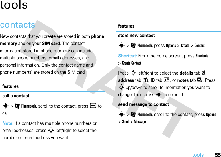 55toolstoolscontactsNew contacts that you create are stored in both phone memory and on your SIM card. The contact information stored in phone memory can include multiple phone numbers, email addresses, and personal information. Only the contact name and phone number(s) are stored on the SIM cardfeaturescall a contacts &gt;LPhonebook, scroll to the contact, press¯ to callNote: If a contact has multiple phone numbers or email addresses, press S left/right to select the number or email address you want.store new contacts &gt;LPhonebook, press Options &gt;Create &gt;ContactShortcut: From the home screen, press Shortcuts &gt;Create Contact.Press S left/right to select the details tabâ, address tabu, ID tabz, or notes tabx. Press S up/down to scroll to information you want to change, then press s to select it.send message to contacts &gt;LPhonebook, scroll to the contact, press Options &gt;Send &gt;Messagefeatures