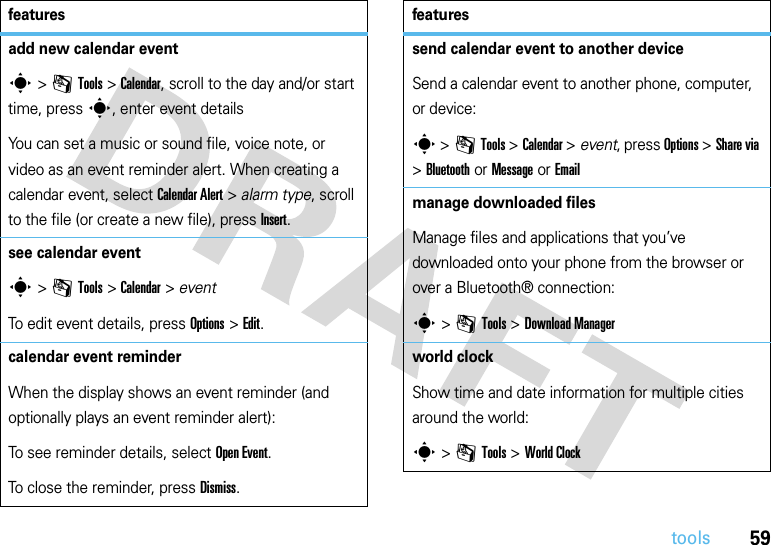 59toolsadd new calendar events &gt;mTools &gt;Calendar, scroll to the day and/or start time, presss, enter event detailsYou can set a music or sound file, voice note, or video as an event reminder alert. When creating a calendar event, select CalendarAlert &gt; alarm type, scroll to the file (or create a new file), press Insert.see calendar events &gt;mTools &gt;Calendar &gt; eventTo edit event details, press Options&gt;Edit.calendar event reminderWhen the display shows an event reminder (and optionally plays an event reminder alert):To see reminder details, select Open Event.To close the reminder, press Dismiss.featuressend calendar event to another deviceSend a calendar event to another phone, computer, or device:s &gt;mTools &gt;Calendar &gt; event, press Options &gt;Share via &gt;Bluetooth or Message or Emailmanage downloaded filesManage files and applications that you’ve downloaded onto your phone from the browser or over a Bluetooth® connection:s &gt;mTools &gt;DownloadManagerworld clockShow time and date information for multiple cities around the world:s &gt;mTools &gt;World Clockfeatures