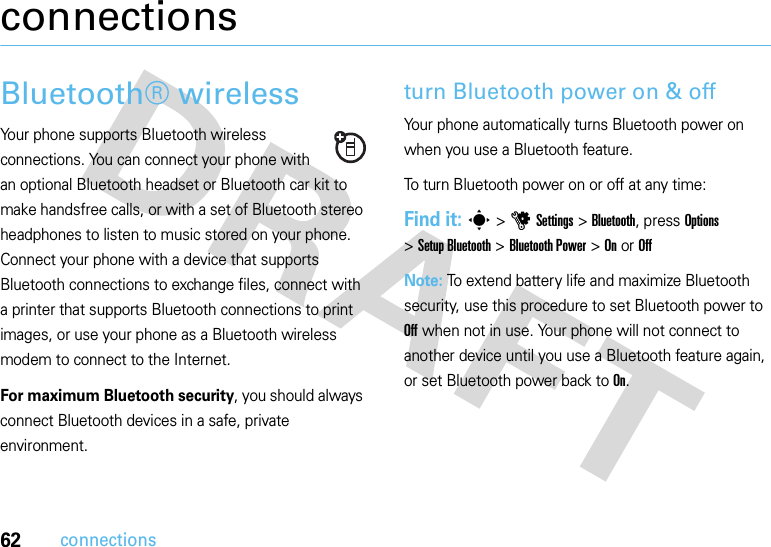 62connectionsconnectionsBluetooth® wirelessYour phone supports Bluetooth wireless connections. You can connect your phone with an optional Bluetooth headset or Bluetooth car kit to make handsfree calls, or with a set of Bluetooth stereo headphones to listen to music stored on your phone. Connect your phone with a device that supports Bluetooth connections to exchange files, connect with a printer that supports Bluetooth connections to print images, or use your phone as a Bluetooth wireless modem to connect to the Internet.For maximum Bluetooth security, you should always connect Bluetooth devices in a safe, private environment.turn Bluetooth power on &amp; offYour phone automatically turns Bluetooth power on when you use a Bluetooth feature.To turn Bluetooth power on or off at any time:Find it: s &gt;uSettings &gt;Bluetooth, press Options &gt;Setup Bluetooth &gt;Bluetooth Power &gt;On or OffNote: To extend battery life and maximize Bluetooth security, use this procedure to set Bluetooth power to Off when not in use. Your phone will not connect to another device until you use a Bluetooth feature again, or set Bluetooth power back to On.