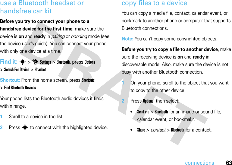 63connectionsuse a Bluetooth headset or handsfree car kitBefore you try to connect your phone to a handsfree device for the first time, make sure the device is on and ready in pairing or bonding mode (see the device user’s guide). You can connect your phone with only one device at a time.Find it: s &gt;uSettings &gt;Bluetooth, press Options &gt;Search For Device &gt;HeadsetShortcut: From the home screen, press Shortcuts &gt;Find Bluetooth Devices.Your phone lists the Bluetooth audio devices it finds within range.  1Scroll to a device in the list.2Press s to connect with the highlighted device.copy files to a deviceYou can copy a media file, contact, calendar event, or bookmark to another phone or computer that supports Bluetooth connections.Note: You can’t copy some copyrighted objects.Before you try to copy a file to another device, make sure the receiving device is on and ready in discoverable mode. Also, make sure the device is not busy with another Bluetooth connection.  1On your phone, scroll to the object that you want to copy to the other device.2Press Options, then select:•Send via &gt;Bluetooth for an image or sound file, calendar event, or bookmakr.•Share &gt; contact &gt;Bluetooth for a contact.