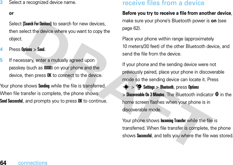64connections3Select a recognized device name.orSelect [Search For Devices] to search for new devices, then select the device where you want to copy the object.4Press Options &gt;Send.5If necessary, enter a mutually agreed upon passkey (such as 0000) on your phone and the device, then press OK to connect to the device.Your phone shows Sending while the file is transferred. When file transfer is complete, the phone shows Send Successful, and prompts you to press OK to continue.receive files from a deviceBefore you try to receive a file from another device, make sure your phone’s Bluetooth power is on (see page 62).Place your phone within range (approximately 10 meters/30 feet) of the other Bluetooth device, and send the file from the device.If your phone and the sending device were not previously paired, place your phone in discoverable mode so the sending device can locate it. Press s&gt;uSettings &gt;Bluetooth, press Options &gt;Discoverable On 3 Minutes. The Bluetooth indicator &amp; in the home screen flashes when your phone is in discoverable mode.Your phone shows Incoming Transfer while the file is transferred. When file transfer is complete, the phone shows Successful, and tells you where the file was stored.