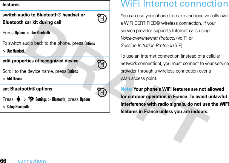 66connectionsWiFi Internet connectionYou can use your phone to make and receive calls over a WiFi CERTIFIED® wireless connection, if your service provider supports Internet calls using Voice-over-Internet Protocol (VoIP) or Session Initiation Protocol (SIP).To use an Internet connection (instead of a cellular network connection), you must connect to your service provider through a wireless connection over a wlan access point.Note: Your phone&apos;s WiFi features are not allowed for outdoor operation in France. To avoid unlawful interference with radio signals, do not use the WiFi features in France unless you are indoors.switch audio to Bluetooth® headset or Bluetooth car kit during callPress Options &gt;Use Bluetooth.To switch audio back to the phone, press Options &gt;Use Handset.edit properties of recognized deviceScroll to the device name, press Options &gt;Edit Device.set Bluetooth® optionsPress s &gt;uSettings &gt;Bluetooth, press Options &gt;Setup Bluetooth.features