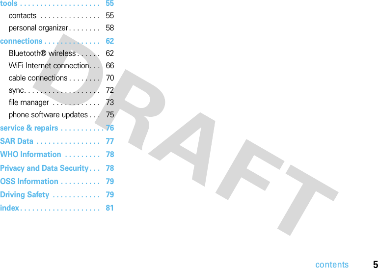 5contentstools . . . . . . . . . . . . . . . . . . . .   55contacts  . . . . . . . . . . . . . . .   55personal organizer. . . . . . . .   58connections . . . . . . . . . . . . . .   62Bluetooth® wireless . . . . . .   62WiFi Internet connection. . .   66cable connections . . . . . . . .   70sync. . . . . . . . . . . . . . . . . . .   72file manager  . . . . . . . . . . . .   73phone software updates . . .   75service &amp; repairs . . . . . . . . . . . 76SAR Data . . . . . . . . . . . . . . . .   77WHO Information  . . . . . . . . .   78Privacy and Data Security. . .   78OSS Information . . . . . . . . . .   79Driving Safety  . . . . . . . . . . . .   79index . . . . . . . . . . . . . . . . . . . .   81