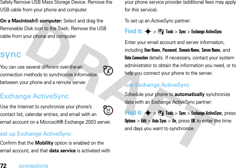 72connectionsSafely Remove USB Mass Storage Device. Remove the USB cable from your phone and computer.On a Macintosh® computer: Select and drag the Removable Disk icon to the Trash. Remove the USB cable from your phone and computersyncYou can use several different over-the-air connection methods to synchronize information between your phone and a remote server.Exchange ActiveSyncUse the Internet to synchronize your phone’s contact list, calendar entries, and email with an email account on a Microsoft® Exchange 2003 server.set up Exchange ActiveSyncConfirm that the Mobility option is enabled on the email account, and that data service is activated with your phone service provider (additional fees may apply for this service).To set up an ActiveSync partner:Find it: s&gt;mTools &gt;Sync &gt;Exchange ActiveSyncEnter your email account and server information, including User Name, Password, Domain Name, Server Name, and DataConnection details. If necessary, contact your system administrator to obtain the information you need, or to help you connect your phone to the server.use Exchange ActiveSyncSchedule your phone to automatically synchronize data with an Exchange ActiveSync partner:Find it: s&gt;mTools &gt;Sync &gt;Exchange ActiveSync, press Options &gt;Edit &gt;Auto Sync &gt;On, press OK to enter the time and days you want to synchronize