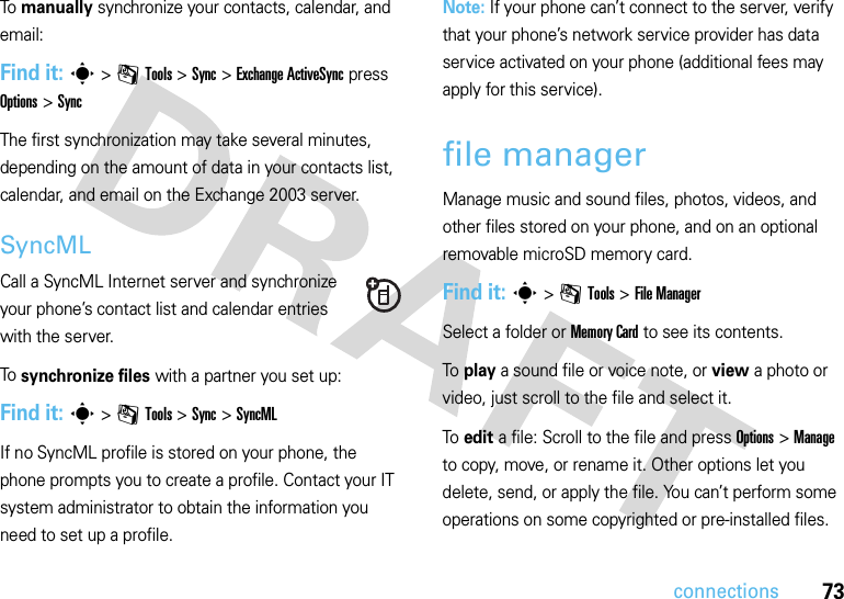 73connectionsTo  manually synchronize your contacts, calendar, and email:Find it: s&gt;mTools &gt;Sync &gt;Exchange ActiveSync press Options &gt;SyncThe first synchronization may take several minutes, depending on the amount of data in your contacts list, calendar, and email on the Exchange 2003 server.SyncMLCall a SyncML Internet server and synchronize your phone’s contact list and calendar entries with the server.To  synchronize files with a partner you set up:Find it: s&gt;mTools &gt;Sync &gt;SyncMLIf no SyncML profile is stored on your phone, the phone prompts you to create a profile. Contact your IT system administrator to obtain the information you need to set up a profile.Note: If your phone can’t connect to the server, verify that your phone’s network service provider has data service activated on your phone (additional fees may apply for this service).file managerManage music and sound files, photos, videos, and other files stored on your phone, and on an optional removable microSD memory card.Find it: s &gt;mTools &gt;File ManagerSelect a folder or Memory Card to see its contents.To play a sound file or voice note, or view a photo or video, just scroll to the file and select it.To edit a file: Scroll to the file and press Options &gt;Manage to copy, move, or rename it. Other options let you delete, send, or apply the file. You can’t perform some operations on some copyrighted or pre-installed files.