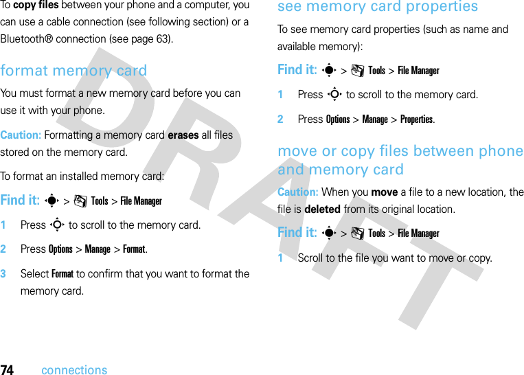 74connectionsTo  copy files between your phone and a computer, you can use a cable connection (see following section) or a Bluetooth® connection (see page 63).format memory cardYou must format a new memory card before you can use it with your phone.Caution: Formatting a memory card erases all files stored on the memory card.To format an installed memory card: Find it: s &gt;mTools &gt;File Manager 1Press S to scroll to the memory card.2Press Options &gt;Manage &gt;Format.3Select Format to confirm that you want to format the memory card.see memory card propertiesTo see memory card properties (such as name and available memory): Find it: s &gt;mTools &gt;File Manager 1Press S to scroll to the memory card.2Press Options &gt;Manage &gt;Properties.move or copy files between phone and memory cardCaution: When you move a file to a new location, the file is deleted from its original location.Find it: s &gt;mTools &gt;File Manager  1Scroll to the file you want to move or copy.