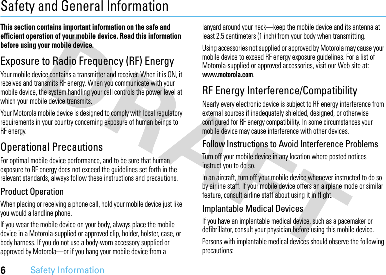 6Safety InformationSafety and General InformationSafety InformationThis section contains important information on the safe and efficient operation of your mobile device. Read this information before using your mobile device.Exposure to Radio Frequency (RF) EnergyYour mobile device contains a transmitter and receiver. When it is ON, it receives and transmits RF energy. When you communicate with your mobile device, the system handling your call controls the power level at which your mobile device transmits.Your Motorola mobile device is designed to comply with local regulatory requirements in your country concerning exposure of human beings to RF energy.Operational PrecautionsFor optimal mobile device performance, and to be sure that human exposure to RF energy does not exceed the guidelines set forth in the relevant standards, always follow these instructions and precautions.Product OperationWhen placing or receiving a phone call, hold your mobile device just like you would a landline phone.If you wear the mobile device on your body, always place the mobile device in a Motorola-supplied or approved clip, holder, holster, case, or body harness. If you do not use a body-worn accessory supplied or approved by Motorola—or if you hang your mobile device from a lanyard around your neck—keep the mobile device and its antenna at least 2.5 centimeters (1 inch) from your body when transmitting.Using accessories not supplied or approved by Motorola may cause your mobile device to exceed RF energy exposure guidelines. For a list of Motorola-supplied or approved accessories, visit our Web site at: www.motorola.com.RF Energy Interference/CompatibilityNearly every electronic device is subject to RF energy interference from external sources if inadequately shielded, designed, or otherwise configured for RF energy compatibility. In some circumstances your mobile device may cause interference with other devices.Follow Instructions to Avoid Interference ProblemsTurn off your mobile device in any location where posted notices instruct you to do so.In an aircraft, turn off your mobile device whenever instructed to do so by airline staff. If your mobile device offers an airplane mode or similar feature, consult airline staff about using it in flight.Implantable Medical DevicesIf you have an implantable medical device, such as a pacemaker or defibrillator, consult your physician before using this mobile device.Persons with implantable medical devices should observe the following precautions: