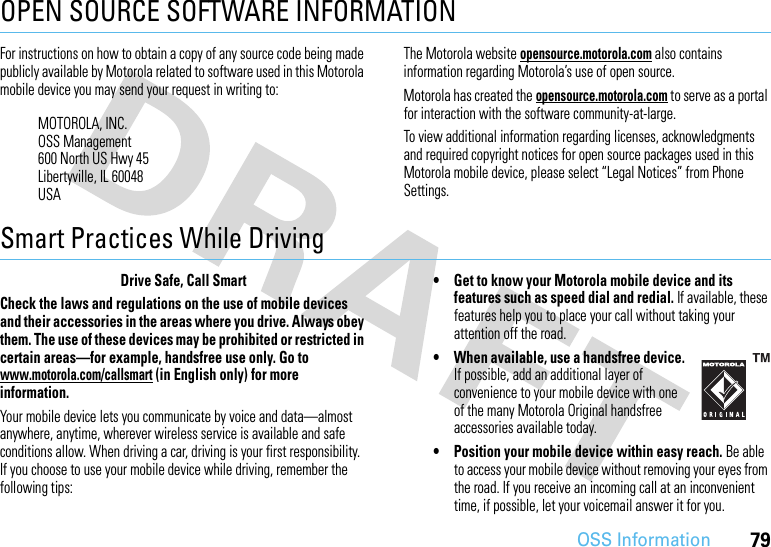 79OSS InformationOPEN SOURCE SOFTWARE INFORMATIONOSS Informat ionFor instructions on how to obtain a copy of any source code being made publicly available by Motorola related to software used in this Motorola mobile device you may send your request in writing to:The Motorola website opensource.motorola.com also contains information regarding Motorola’s use of open source.Motorola has created the opensource.motorola.com to serve as a portal for interaction with the software community-at-large.To view additional information regarding licenses, acknowledgments and required copyright notices for open source packages used in this Motorola mobile device, please select “Legal Notices” from Phone Settings.Smart Practices While DrivingDrivi ng SafetyDrive Safe, Call SmartCheck the laws and regulations on the use of mobile devices and their accessories in the areas where you drive. Always obey them. The use of these devices may be prohibited or restricted in certain areas—for example, handsfree use only. Go to www.motorola.com/callsmart (in English only) for more information.Your mobile device lets you communicate by voice and data—almost anywhere, anytime, wherever wireless service is available and safe conditions allow. When driving a car, driving is your first responsibility. If you choose to use your mobile device while driving, remember the following tips:• Get to know your Motorola mobile device and its features such as speed dial and redial. If available, these features help you to place your call without taking your attention off the road.• When available, use a handsfree device. If possible, add an additional layer of convenience to your mobile device with one of the many Motorola Original handsfree accessories available today.• Position your mobile device within easy reach. Be able to access your mobile device without removing your eyes from the road. If you receive an incoming call at an inconvenient time, if possible, let your voicemail answer it for you.MOTOROLA, INC.OSS Management600 North US Hwy 45Libertyville, IL 60048USA