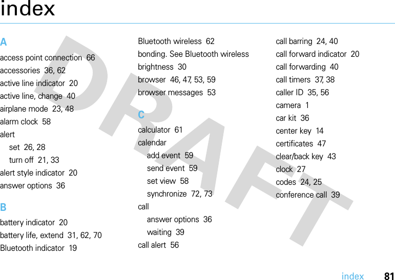 81indexindexAaccess point connection  66accessories  36, 62active line indicator  20active line, change  40airplane mode  23, 48alarm clock  58alertset  26, 28turn off  21, 33alert style indicator  20answer options  36Bbattery indicator  20battery life, extend  31, 62, 70Bluetooth indicator  19Bluetooth wireless  62bonding. See Bluetooth wirelessbrightness  30browser  46, 47, 53, 59browser messages  53Ccalculator  61calendaradd event  59send event  59set view  58synchronize  72, 73callanswer options  36waiting  39call alert  56call barring  24, 40call forward indicator  20call forwarding  40call timers  37, 38caller ID  35, 56camera  1car kit  36center key  14certificates  47clear/back key  43clock  27codes  24, 25conference call  39