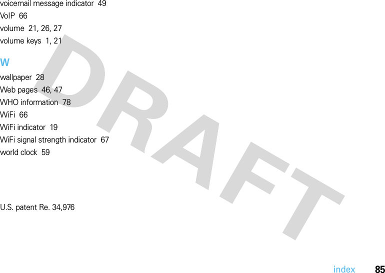 85indexvoicemail message indicator  49VoIP  66volume  21, 26, 27volume keys  1, 21Wwallpaper  28Web pages  46, 47WHO information  78WiFi  66WiFi indicator  19WiFi signal strength indicator  67world clock  59U.S. patent Re. 34,976