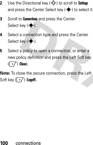 100connections2Use the Directional key (S) to scroll to Settings and press the Center Select key (s) to select it.3Scroll to Connections and press the Center Select key (s).4Select a connection type and press the Center Select key (s).5Select a policy to open a connection, or enter a new policy definition and press the Left Soft key (-) (Done).Note: To close the secure connection, press the Left Soft key (-) (Logoff).