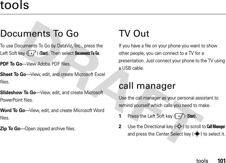 101toolstoolsDocuments To GoTo use Documents To Go by DataViz, Inc., press the Left Soft key (-) (Start). Then select Documents To Go.PDF To Go—View Adobe PDF files.Sheet To Go—View, edit, and create Microsoft Excel files. Slideshow To Go—View, edit, and create Microsoft PowerPoint files. Word To Go—View, edit, and create Microsoft Word files. Zip To Go—Open zipped archive files. TV OutIf you have a file on your phone you want to show other people, you can connect to a TV for a presentation. Just connect your phone to the TV using a USB cable.call managerUse the call manager as your personal assistant to remind yourself which calls you need to make.  1Press the Left Soft key (-) (Start).2Use the Directional key (S) to scroll to Call Manager and press the Center Select key (s) to select it.