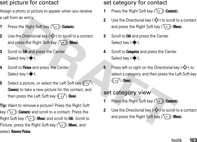 103toolsset picture for contactAssign a photo or picture to appear when you receive a call from an entry:  1Press the Right Soft key (+) (Contacts).2Use the Directional key (S) to scroll to a contact and press the Right Soft key (+) (Menu).3Scroll to Edit and press the Center Select key (s).4Scroll toPicture and press the Center Select key (s).5Select a picture, or select the Left Soft key (-) (Camera) to take a new picture for the contact, and then press the Left Soft key (-) (Done).Tip: Want to remove a picture? Press the Right Soft key (+) (Contacts) and scroll to a contact. Press the Right Soft key (+) (Menu) and scroll toEdit. Scroll to Picture, press the Right Soft key (+) (Menu), and selectRemove Picture.set category for contact  1Press the Right Soft key (+) (Contacts).2Use the Directional key (S) to scroll to a contact and press the Right Soft key (+) (Menu).3Scroll to Edit and press the Center Select key (s).4Scroll toCategories and press the Center Select key (s).5Press left or right on the Directional key (S) to select a category, and then press the Left Soft key (-) (Done).set category view  1Press the Right Soft key (+) (Contacts).2Use the Directional key (S) to scroll to a contact and press the Right Soft key (+) (Menu).