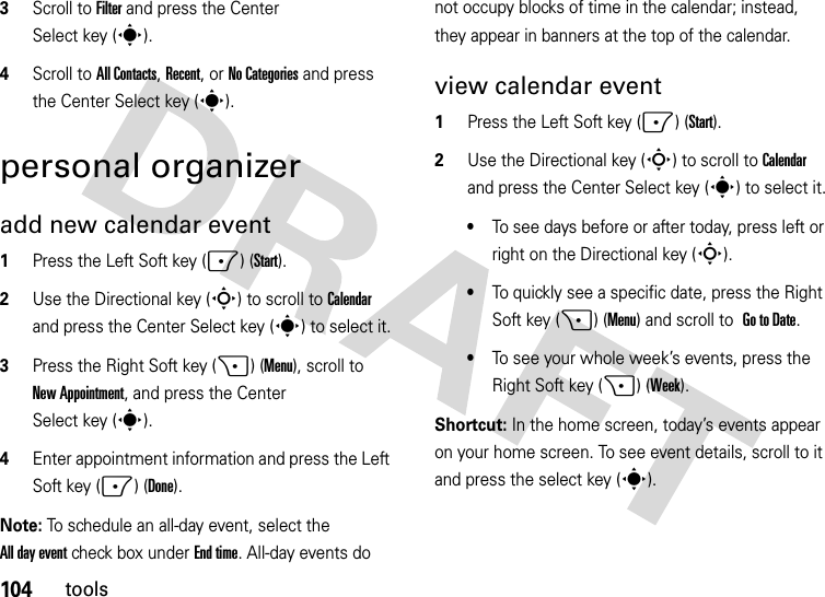 104tools3Scroll to Filter and press the Center Select key (s).4Scroll toAll Contacts, Recent, or No Categories and press the Center Select key (s).personal organizeradd new calendar event   1Press the Left Soft key (-) (Start).2Use the Directional key (S) to scroll to Calendar and press the Center Select key (s) to select it.3Press the Right Soft key (+) (Menu), scroll to New Appointment, and press the Center Select key (s).4Enter appointment information and press the Left Soft key (-) (Done).Note: To schedule an all-day event, select the All day event check box under End time. All-day events do not occupy blocks of time in the calendar; instead, they appear in banners at the top of the calendar.view calendar event  1Press the Left Soft key (-) (Start).2Use the Directional key (S) to scroll to Calendar and press the Center Select key (s) to select it.•To see days before or after today, press left or right on the Directional key (S).•To quickly see a specific date, press the Right Soft key (+) (Menu) and scroll to Go to Date.•To see your whole week’s events, press the Right Soft key (+) (Week).Shortcut: In the home screen, today’s events appear on your home screen. To see event details, scroll to it and press the select key (s).