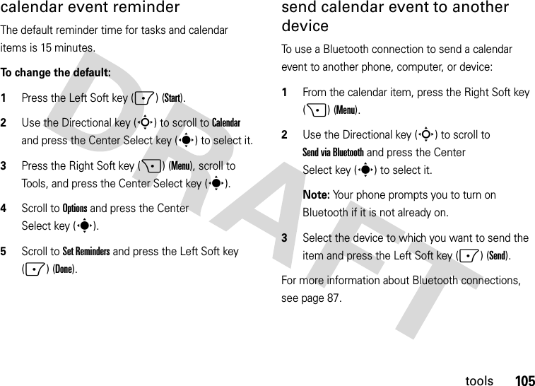 105toolscalendar event reminder The default reminder time for tasks and calendar items is 15 minutes. To change the default:  1Press the Left Soft key (-) (Start).2Use the Directional key (S) to scroll to Calendar and press the Center Select key (s) to select it.3Press the Right Soft key (+) (Menu), scroll to Tools, and press the Center Select key (s).4Scroll to Options and press the Center Select key (s).5Scroll to Set Reminders and press the Left Soft key (-) (Done).send calendar event to another deviceTo use a Bluetooth connection to send a calendar event to another phone, computer, or device:  1From the calendar item, press the Right Soft key (+) (Menu).2Use the Directional key (S) to scroll to Send via Bluetooth and press the Center Select key (s) to select it.Note: Your phone prompts you to turn on Bluetooth if it is not already on.3Select the device to which you want to send the item and press the Left Soft key (-) (Send).For more information about Bluetooth connections, see page 87.