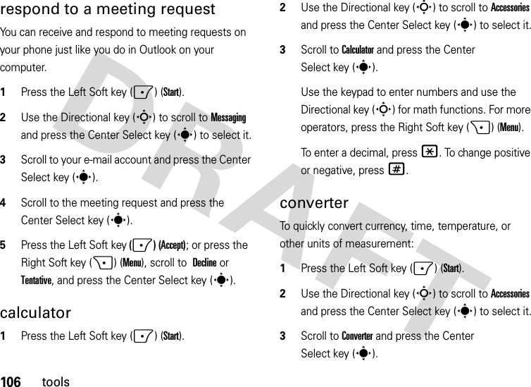 106toolsrespond to a meeting request You can receive and respond to meeting requests on your phone just like you do in Outlook on your computer.  1Press the Left Soft key (-) (Start).2Use the Directional key (S) to scroll to Messaging and press the Center Select key (s) to select it.3Scroll to your e-mail account and press the Center Select key (s).4Scroll to the meeting request and press the Center Select key (s).5Press the Left Soft key (-) (Accept); or press the Right Soft key (+) (Menu), scroll to Declineor Tentative, and press the Center Select key (s).calculator  1Press the Left Soft key (-) (Start).2Use the Directional key (S) to scroll to Accessories and press the Center Select key (s) to select it.3Scroll to Calculator and press the Center Select key (s).Use the keypad to enter numbers and use the Directional key (S) for math functions. For more operators, press the Right Soft key (+) (Menu).To enter a decimal, press *. To change positive or negative, press #.converterTo quickly convert currency, time, temperature, or other units of measurement:  1Press the Left Soft key (-) (Start).2Use the Directional key (S) to scroll to Accessories and press the Center Select key (s) to select it.3Scroll to Converter and press the Center Select key (s).