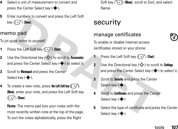 107tools4Select a unit of measurement to convert and press the Center Select key (s).5Enter numbers to convert and press the Left Soft key (-) (Done).memo padTo jot quick notes to yourself:  1Press the Left Soft key (-) (Start).2Use the Directional key (S) to scroll to Accessories and press the Center Select key (s) to select it.3Scroll to Memopad and press the Center Select key (s).4To create a new note, press the Left Soft key (-) (New), enter your note, and press the Left Soft key (-) (Done).Note: The memo pad lists your notes with the most recently written note at the top of the page. To sort the notes alphabetically, press the Right Soft key (+) (Menu), scroll to Sort, and select Name.securitymanage certificatesTo enable or disable Internet access certificates stored on your phone:  1Press the Left Soft key (-) (Start).2Use the Directional key (S) to scroll to Settings and press the Center Select key (s) to select it.3Scroll to Security and press the Center Select key (s).4Scroll to Certificates and press the Center Select key (s).5Select the type of certificate and press the Center Select key (s).
