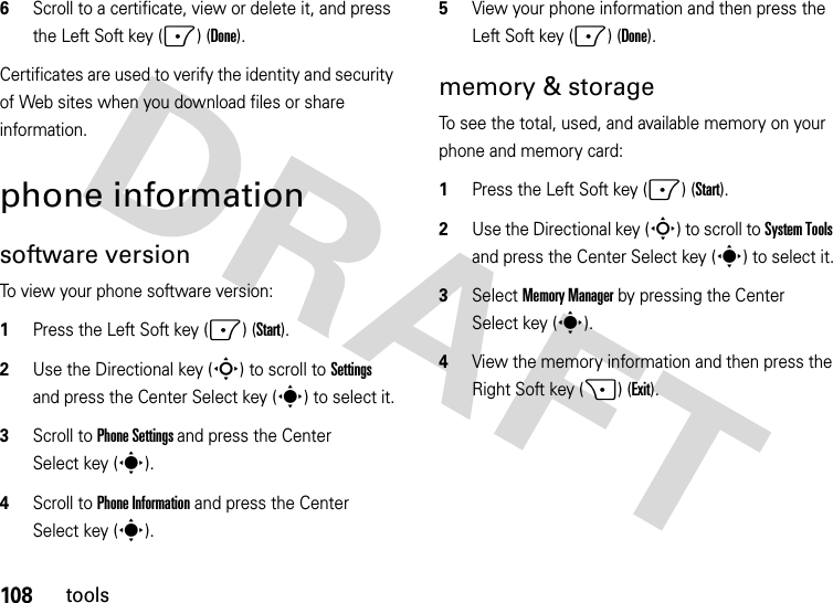 108tools6Scroll to a certificate, view or delete it, and press the Left Soft key (-) (Done).Certificates are used to verify the identity and security of Web sites when you download files or share information.phone informationsoftware versionTo view your phone software version:  1Press the Left Soft key (-) (Start).2Use the Directional key (S) to scroll to Settings and press the Center Select key (s) to select it.3Scroll to Phone Settings and press the Center Select key (s).4Scroll to Phone Information and press the Center Select key (s).5View your phone information and then press the Left Soft key (-) (Done).memory &amp; storageTo see the total, used, and available memory on your phone and memory card:  1Press the Left Soft key (-) (Start).2Use the Directional key (S) to scroll to System Tools and press the Center Select key (s) to select it.3Select Memory Manager by pressing the Center Select key (s).4View the memory information and then press the Right Soft key (+) (Exit).