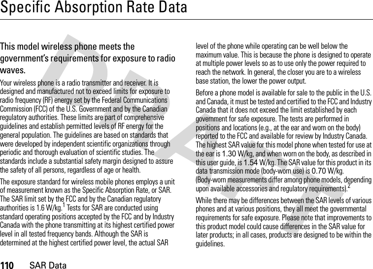 110SAR DataSpecific Absorption Rate DataSAR DataThis model wireless phone meets the government’s requirements for exposure to radio waves.Your wireless phone is a radio transmitter and receiver. It is designed and manufactured not to exceed limits for exposure to radio frequency (RF) energy set by the Federal Communications Commission (FCC) of the U.S. Government and by the Canadian regulatory authorities. These limits are part of comprehensive guidelines and establish permitted levels of RF energy for the general population. The guidelines are based on standards that were developed by independent scientific organizations through periodic and thorough evaluation of scientific studies. The standards include a substantial safety margin designed to assure the safety of all persons, regardless of age or health.The exposure standard for wireless mobile phones employs a unit of measurement known as the Specific Absorption Rate, or SAR. The SAR limit set by the FCC and by the Canadian regulatory authorities is 1.6 W/kg.1 Tests for SAR are conducted using standard operating positions accepted by the FCC and by Industry Canada with the phone transmitting at its highest certified power level in all tested frequency bands. Although the SAR is determined at the highest certified power level, the actual SAR level of the phone while operating can be well below the maximum value. This is because the phone is designed to operate at multiple power levels so as to use only the power required to reach the network. In general, the closer you are to a wireless base station, the lower the power output.Before a phone model is available for sale to the public in the U.S. and Canada, it must be tested and certified to the FCC and Industry Canada that it does not exceed the limit established by each government for safe exposure. The tests are performed in positions and locations (e.g., at the ear and worn on the body) reported to the FCC and available for review by Industry Canada. The highest SAR value for this model phone when tested for use at the ear is 1.30 W/kg, and when worn on the body, as described in this user guide, is 1.54 W/kg. The SAR value for this product in its data transmission mode (body-worn use) is 0.70 W/kg. (Body-worn measurements differ among phone models, depending upon available accessories and regulatory requirements).2While there may be differences between the SAR levels of various phones and at various positions, they all meet the governmental requirements for safe exposure. Please note that improvements to this product model could cause differences in the SAR value for later products; in all cases, products are designed to be within the guidelines.