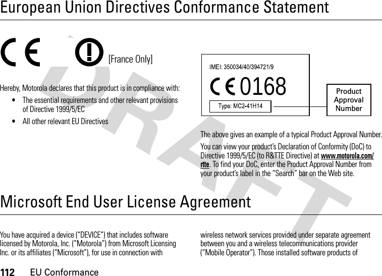 112EU ConformanceEuropean Union Directives Conformance StatementEU Conformanc eHereby, Motorola declares that this product is in compliance with:•The essential requirements and other relevant provisions of Directive 1999/5/EC•All other relevant EU DirectivesThe above gives an example of a typical Product Approval Number.You can view your product’s Declaration of Conformity (DoC) to Directive 1999/5/EC (to R&amp;TTE Directive) at www.motorola.com/rtte. To find your DoC, enter the Product Approval Number from your product’s label in the “Search” bar on the Web site.Microsoft End User License AgreementMicrosoft LicenseYou have acquired a device (“DEVICE”) that includes software licensed by Motorola, Inc. (“Motorola”) from Microsoft Licensing Inc. or its affiliates (“Microsoft”), for use in connection with wireless network services provided under separate agreement between you and a wireless telecommunications provider (“Mobile Operator”). Those installed software products of [France Only]0168 Product Approval Number