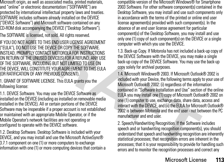 Microsoft License113Microsoft origin, as well as associated media, printed materials, and “online” or electronic documentation (“SOFTWARE”) are protected by international intellectual property laws and treaties. SOFTWARE includes software already installed on the DEVICE (“DEVICE Software”) and Microsoft software contained on any CD-ROM disk accompanying the DEVICE (“Desktop Software”).The SOFTWARE is licensed, not sold. All rights reserved.IF YOU DO NOT AGREE TO THIS END USER LICENSE AGREEMENT (“EULA”), DO NOT USE THE DEVICE OR COPY THE SOFTWARE. INSTEAD, PROMPTLY CONTACT MOTOROLA FOR INSTRUCTIONS ON RETURN OF THE UNUSED DEVICE(S) FOR A REFUND. ANY USE OF THE SOFTWARE, INCLUDING BUT NOT LIMITED TO USE ON THE DEVICE, WILL CONSTITUTE YOUR AGREEMENT TO THIS EULA (OR RATIFICATION OF ANY PREVIOUS CONSENT).1. GRANT OF SOFTWARE LICENSE. This EULA grants you the following license:1.1. DEVICE Software. You may use the DEVICE Software as installed on the DEVICE (including as installed on removable media installed in the DEVICE). All or certain portions of the DEVICE Software may be inoperable if a proper account is not established or maintained with an appropriate Mobile Operator, or if the Mobile Operator’s network facilities are not operating or configured to operate with the DEVICE software.1.2. Desktop Software. Desktop Software is included with your DEVICE, and you may install and use the Microsoft ActiveSync® 3.7.1 component on one (1) or more computers to exchange information with one (1) or more computing devices that contain a compatible version of the Microsoft Windows® for Smartphone 2003 Software. For other software component(s) contained in the Desktop Software, you may install and use such components only in accordance with the terms of the printed or online end user license agreement(s) provided with such component(s). In the absence of an end user license agreement for particular component(s) of the Desktop Software, you may install and use only one (1) copy of such component(s) on the DEVICE or a single computer with which you use the DEVICE.1.3. Back-up Copy. If Motorola has not included a back-up copy of the DEVICE Software with the DEVICE, you may make a single back-up copy of the DEVICE Software. You may use the back-up copy solely for archival purposes.1.4. Microsoft Windows® 2003. If Microsoft Outlook® 2002 is included with your Device, the following terms apply to your use of Microsoft Outlook® 2002: (i) regardless of the information contained in “Software Installation and Use” section of the online EULA you may install one (1) copy of Microsoft Outlook® 2002 on one (1) computer to use, exchange data, share data, access and interact with the DEVICE, and (ii) the EULA for Microsoft Outlook® 2002 is between Motorola and the end user - not between the PC manufacturer and end user.2. Speech/Handwriting Recognition. If the Software includes speech and or handwriting recognition component(s), you should understand that speech and handwriting recognition are inherently statistical processes; that recognition errors are inherent in the processes; that it is your responsibility to provide for handling such errors and to monitor the recognition processes and correct any 