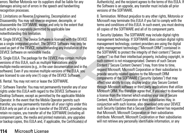 114Microsoft Licenseerrors. Neither Motorola nor its suppliers shall be liable for any damages arising out of errors in the speech and handwriting recognition processes.3. Limitations on Reverse Engineering, Decompilation and Disassembly. You may not reverse engineer, decompile, or disassemble the SOFTWARE, except and only to the extent that such activity is expressly permitted by applicable law notwithstanding this limitation.4. Single DEVICE. The Device Software is licensed with the DEVICE as a single integrated product. The DEVICE Software may only be used as part of the DEVICE, notwithstanding any installation of the DEVICE Software on removable media.5. Single EULA. The package for the DEVICE may contain multiple versions of this EULA, such as multiple translations and/or multiple media versions (e.g., in the user documentation and in the software). Even if you receive multiple versions of the EULA, you are licensed to use only one (1) copy of the DEVICE Software.6. Rental. You may not rent or lease the SOFTWARE.7. Software Transfer. You may not permanently transfer any of your rights under this EULA with regard to the DEVICE Software or Desktop Software, except as permitted by the applicable Mobile Operator. In the event that the Mobile Operator permits such transfer, you may permanently transfer all of your rights under this EULA only as part of a sale or transfer of the DEVICE, provided you retain no copies, you transfer all of the SOFTWARE (including all component parts, the media and printed materials, any upgrades or backup copies, this EULA and, if applicable, the Certificate(s) of Authenticity), and the recipient agrees to the terms of this EULA. If the Software is an upgrade, any transfer must include all prior versions of the SOFTWARE.8. Termination. Without prejudice to any other rights, Motorola or Microsoft may terminate this EULA if you fail to comply with the terms and conditions of this EULA. In such event, you must destroy all copies of the SOFTWARE and all of its component parts.9. Security Updates. The SOFTWARE may include digital rights management technology. If SOFTWARE does contain digital rights management technology, content providers are using the digital rights management technology (“Microsoft DRM”) contained in the SOFTWARE to protect the integrity of their content (“Secure Content”) so that their intellectual property, including copyright, in such content is not misappropriated. Owners of such Secure Content (“Secure Content Owners”) may, from time to time, request Microsoft, Microsoft Corporation or their subsidiaries to provide security related updates to the Microsoft DRM components of the SOFTWARE (“Security Updates”) that may affect your ability to copy, display and/or play Secure Content through Microsoft software or third party applications that utilize Microsoft DRM. You therefore agree that, if you elect to download a license from the Internet which enables your use of Secure Content, Microsoft Corporation or their subsidiaries may, in conjunction with such license, also download onto your DEVICE such Security Updates that a Secure Content Owner has requested that Microsoft, Microsoft Corporation or their subsidiaries distribute. Microsoft, Microsoft Corporation or their subsidiaries will not retrieve any personally identifiable information, or any 