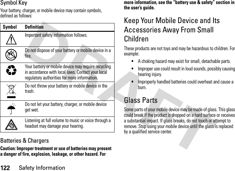 122Safety InformationSymbol KeyYour battery, charger, or mobile device may contain symbols, defined as follows:Batteries &amp; ChargersCaution: Improper treatment or use of batteries may present a danger of fire, explosion, leakage, or other hazard. For more information, see the “battery use &amp; safety” section in the user’s guide.Keep Your Mobile Device and Its Accessories Away From Small ChildrenThese products are not toys and may be hazardous to children. For example:•A choking hazard may exist for small, detachable parts.•Improper use could result in loud sounds, possibly causing hearing injury.•Improperly handled batteries could overheat and cause a burn.Glass PartsSome parts of your mobile device may be made of glass. This glass could break if the product is dropped on a hard surface or receives a substantial impact. If glass breaks, do not touch or attempt to remove. Stop using your mobile device until the glass is replaced by a qualified service center.Symbol DefinitionImportant safety information follows.Do not dispose of your battery or mobile device in a fire.Your battery or mobile device may require recycling in accordance with local laws. Contact your local regulatory authorities for more information.Do not throw your battery or mobile device in the trash.Do not let your battery, charger, or mobile device get wet.Listening at full volume to music or voice through a headset may damage your hearing.032374o032376o032375o