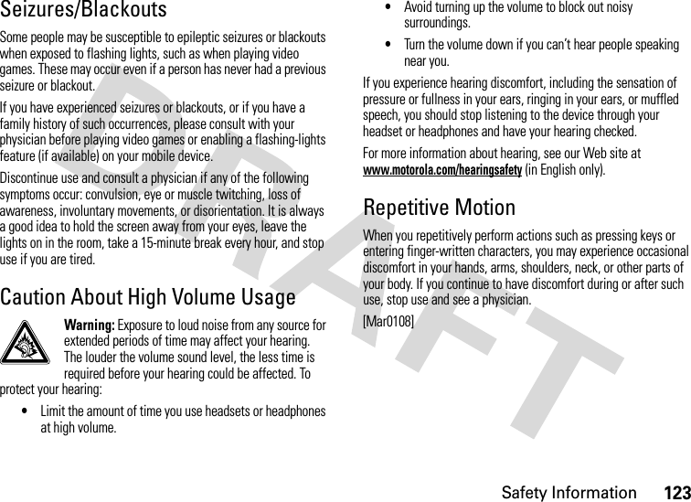 Safety Information123Seizures/BlackoutsSome people may be susceptible to epileptic seizures or blackouts when exposed to flashing lights, such as when playing video games. These may occur even if a person has never had a previous seizure or blackout.If you have experienced seizures or blackouts, or if you have a family history of such occurrences, please consult with your physician before playing video games or enabling a flashing-lights feature (if available) on your mobile device.Discontinue use and consult a physician if any of the following symptoms occur: convulsion, eye or muscle twitching, loss of awareness, involuntary movements, or disorientation. It is always a good idea to hold the screen away from your eyes, leave the lights on in the room, take a 15-minute break every hour, and stop use if you are tired.Caution About High Volume UsageWarning: Exposure to loud noise from any source for extended periods of time may affect your hearing. The louder the volume sound level, the less time is required before your hearing could be affected. To protect your hearing:•Limit the amount of time you use headsets or headphones at high volume.•Avoid turning up the volume to block out noisy surroundings.•Turn the volume down if you can’t hear people speaking near you.If you experience hearing discomfort, including the sensation of pressure or fullness in your ears, ringing in your ears, or muffled speech, you should stop listening to the device through your headset or headphones and have your hearing checked.For more information about hearing, see our Web site at www.motorola.com/hearingsafety (in English only).Repetitive MotionWhen you repetitively perform actions such as pressing keys or entering finger-written characters, you may experience occasional discomfort in your hands, arms, shoulders, neck, or other parts of your body. If you continue to have discomfort during or after such use, stop use and see a physician.[Mar0108]